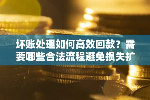 济南坏账处理如何高效回款？需要哪些合法流程避免损失扩大？