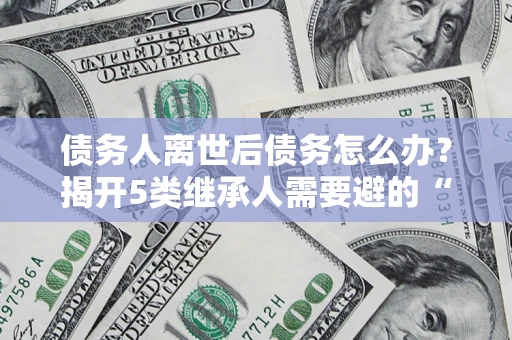 济南债务人离世后债务怎么办？揭开5类继承人需要避的“坑”