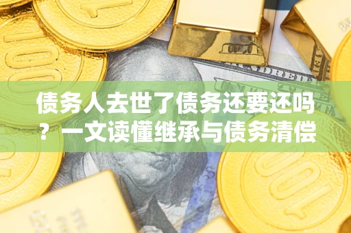 济南债务人去世了债务还要还吗？一文读懂继承与债务清偿