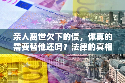 济南亲人离世欠下的债，你真的需要替他还吗？法律的真相或许与你想的不一样